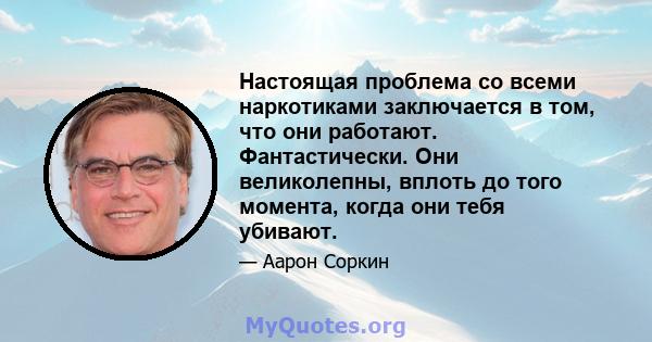 Настоящая проблема со всеми наркотиками заключается в том, что они работают. Фантастически. Они великолепны, вплоть до того момента, когда они тебя убивают.