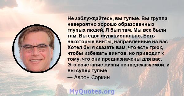 Не заблуждайтесь, вы тупые. Вы группа невероятно хорошо образованных глупых людей. Я был там. Мы все были там. Вы едва функционально. Есть некоторые винты, направленные на вас. Хотел бы я сказать вам, что есть трюк,