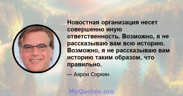 Новостная организация несет совершенно иную ответственность. Возможно, я не рассказываю вам всю историю. Возможно, я не рассказываю вам историю таким образом, что правильно.