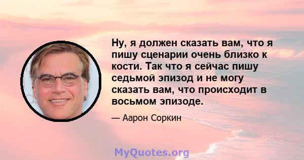 Ну, я должен сказать вам, что я пишу сценарии очень близко к кости. Так что я сейчас пишу седьмой эпизод и не могу сказать вам, что происходит в восьмом эпизоде.