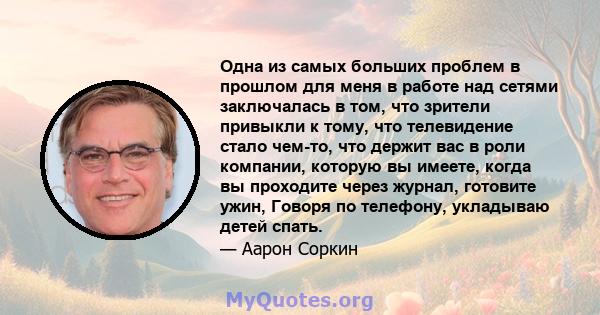 Одна из самых больших проблем в прошлом для меня в работе над сетями заключалась в том, что зрители привыкли к тому, что телевидение стало чем-то, что держит вас в роли компании, которую вы имеете, когда вы проходите