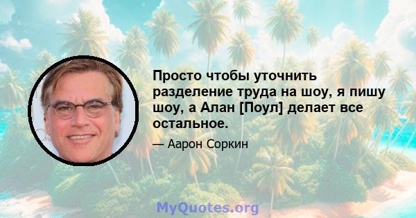 Просто чтобы уточнить разделение труда на шоу, я пишу шоу, а Алан [Поул] делает все остальное.