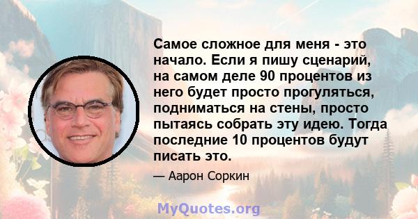 Самое сложное для меня - это начало. Если я пишу сценарий, на самом деле 90 процентов из него будет просто прогуляться, подниматься на стены, просто пытаясь собрать эту идею. Тогда последние 10 процентов будут писать