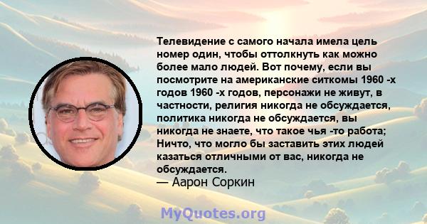 Телевидение с самого начала имела цель номер один, чтобы оттолкнуть как можно более мало людей. Вот почему, если вы посмотрите на американские ситкомы 1960 -х годов 1960 -х годов, персонажи не живут, в частности,