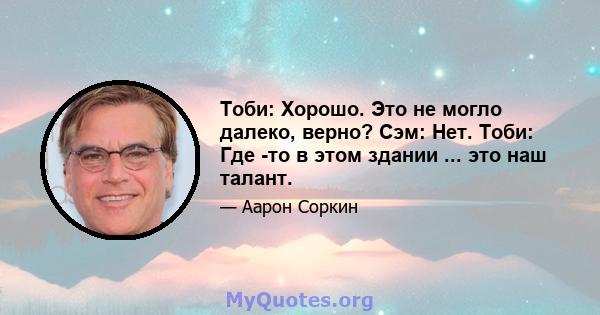 Тоби: Хорошо. Это не могло далеко, верно? Сэм: Нет. Тоби: Где -то в этом здании ... это наш талант.