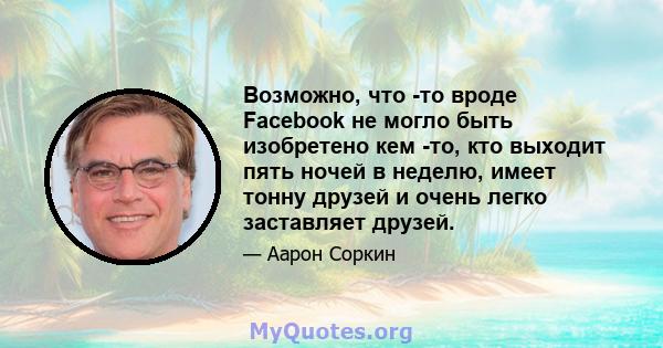 Возможно, что -то вроде Facebook не могло быть изобретено кем -то, кто выходит пять ночей в неделю, имеет тонну друзей и очень легко заставляет друзей.