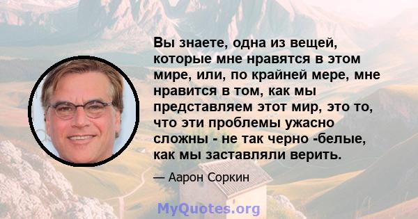 Вы знаете, одна из вещей, которые мне нравятся в этом мире, или, по крайней мере, мне нравится в том, как мы представляем этот мир, это то, что эти проблемы ужасно сложны - не так черно -белые, как мы заставляли верить.