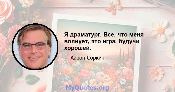 Я драматург. Все, что меня волнует, это игра, будучи хорошей.