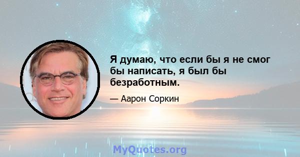 Я думаю, что если бы я не смог бы написать, я был бы безработным.