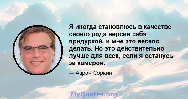 Я иногда становлюсь в качестве своего рода версии себя придуркой, и мне это весело делать. Но это действительно лучше для всех, если я останусь за камерой.