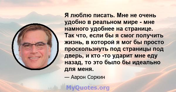 Я люблю писать. Мне не очень удобно в реальном мире - мне намного удобнее на странице. Так что, если бы я смог получить жизнь, в которой я мог бы просто проскользнуть под страницы под дверь, и кто -то ударит мне еду