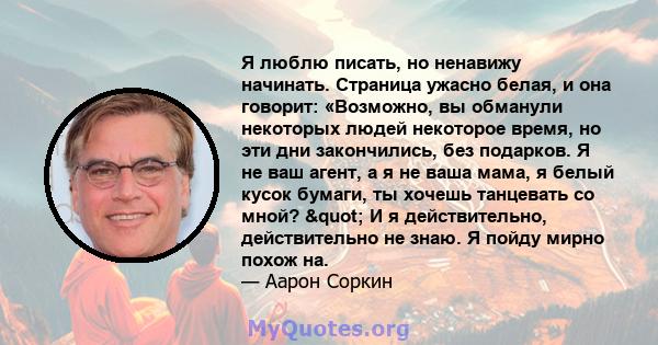 Я люблю писать, но ненавижу начинать. Страница ужасно белая, и она говорит: «Возможно, вы обманули некоторых людей некоторое время, но эти дни закончились, без подарков. Я не ваш агент, а я не ваша мама, я белый кусок