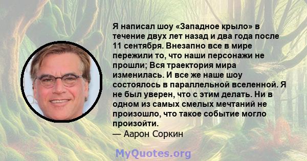 Я написал шоу «Западное крыло» в течение двух лет назад и два года после 11 сентября. Внезапно все в мире пережили то, что наши персонажи не прошли; Вся траектория мира изменилась. И все же наше шоу состоялось в