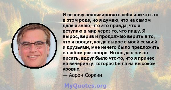 Я не хочу анализировать себя или что -то в этом роде, но я думаю, что на самом деле я знаю, что это правда, что я вступаю в мир через то, что пишу. Я вырос, верив и продолжаю верить в то, что я вводит, когда вырос с