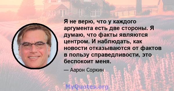 Я не верю, что у каждого аргумента есть две стороны. Я думаю, что факты являются центром. И наблюдать, как новости отказываются от фактов в пользу справедливости, это беспокоит меня.