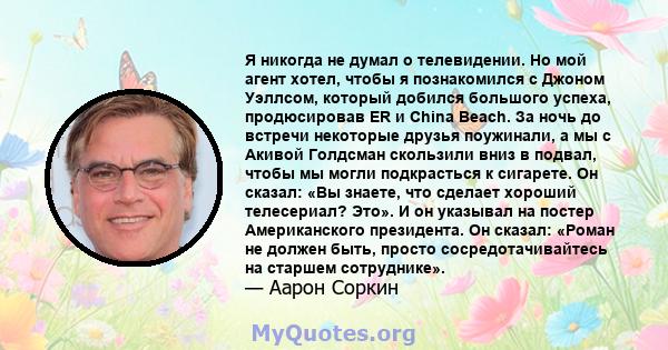 Я никогда не думал о телевидении. Но мой агент хотел, чтобы я познакомился с Джоном Уэллсом, который добился большого успеха, продюсировав ER и China Beach. За ночь до встречи некоторые друзья поужинали, а мы с Акивой