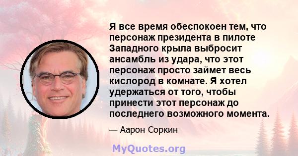 Я все время обеспокоен тем, что персонаж президента в пилоте Западного крыла выбросит ансамбль из удара, что этот персонаж просто займет весь кислород в комнате. Я хотел удержаться от того, чтобы принести этот персонаж