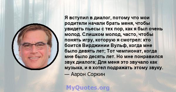 Я вступил в диалог, потому что мои родители начали брать меня, чтобы увидеть пьесы с тех пор, как я был очень молод. Слишком молод, часто, чтобы понять игру, которую я смотрел: кто боится Вирджинии Вульф, когда мне было 