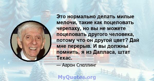 Это нормально делать милые мелочи, такие как поцеловать черепаху, но вы не можете поцеловать другого человека, потому что он другой цвет? Дай мне перерыв. И вы должны помнить, я из Далласа, штат Техас.