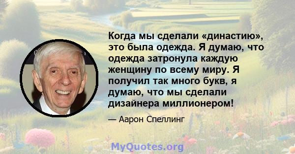 Когда мы сделали «династию», это была одежда. Я думаю, что одежда затронула каждую женщину по всему миру. Я получил так много букв, я думаю, что мы сделали дизайнера миллионером!