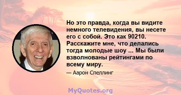 Но это правда, когда вы видите немного телевидения, вы несете его с собой. Это как 90210. Расскажите мне, что делались тогда молодые шоу ... Мы были взволнованы рейтингами по всему миру.