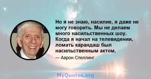 Но я не знаю, насилие, я даже не могу говорить. Мы не делаем много насильственных шоу. Когда я начал на телевидении, ломать карандаш был насильственным актом.