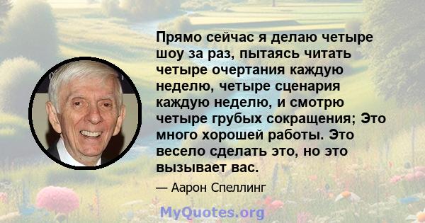 Прямо сейчас я делаю четыре шоу за раз, пытаясь читать четыре очертания каждую неделю, четыре сценария каждую неделю, и смотрю четыре грубых сокращения; Это много хорошей работы. Это весело сделать это, но это вызывает