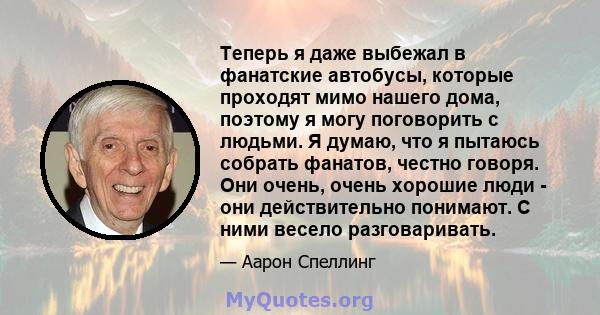 Теперь я даже выбежал в фанатские автобусы, которые проходят мимо нашего дома, поэтому я могу поговорить с людьми. Я думаю, что я пытаюсь собрать фанатов, честно говоря. Они очень, очень хорошие люди - они действительно 