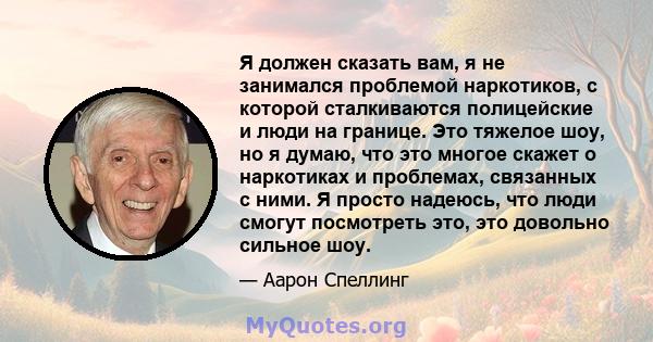 Я должен сказать вам, я не занимался проблемой наркотиков, с которой сталкиваются полицейские и люди на границе. Это тяжелое шоу, но я думаю, что это многое скажет о наркотиках и проблемах, связанных с ними. Я просто