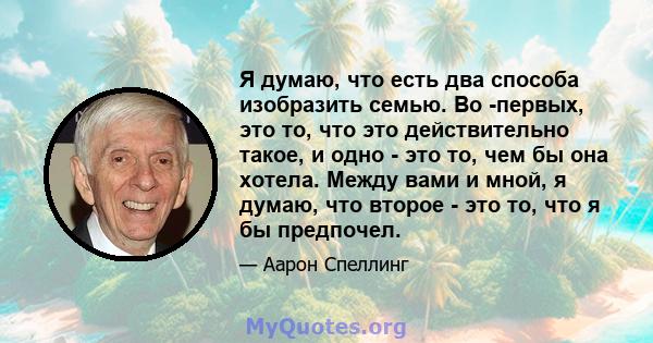 Я думаю, что есть два способа изобразить семью. Во -первых, это то, что это действительно такое, и одно - это то, чем бы она хотела. Между вами и мной, я думаю, что второе - это то, что я бы предпочел.