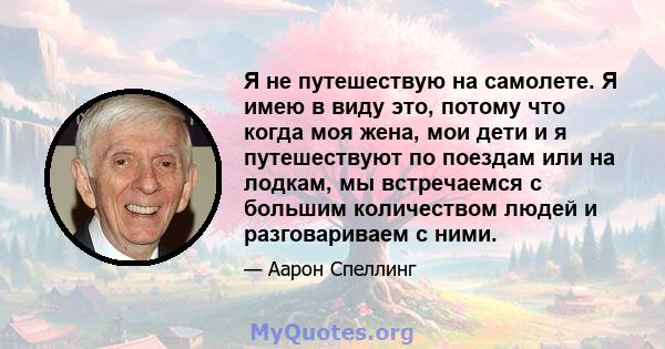 Я не путешествую на самолете. Я имею в виду это, потому что когда моя жена, мои дети и я путешествуют по поездам или на лодкам, мы встречаемся с большим количеством людей и разговариваем с ними.