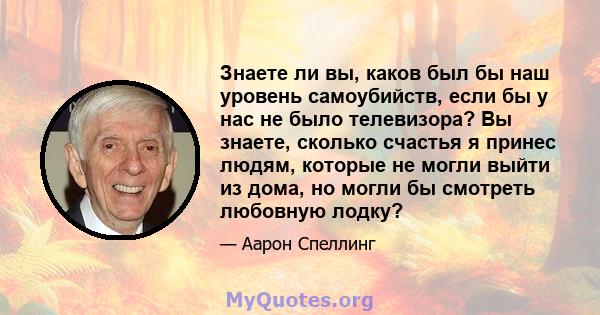 Знаете ли вы, каков был бы наш уровень самоубийств, если бы у нас не было телевизора? Вы знаете, сколько счастья я принес людям, которые не могли выйти из дома, но могли бы смотреть любовную лодку?