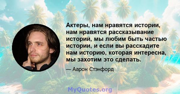 Актеры, нам нравятся истории, нам нравятся рассказывание историй, мы любим быть частью истории, и если вы расскадите нам историю, которая интересна, мы захотим это сделать.