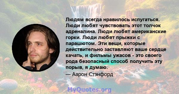 Людям всегда нравилось испугаться. Люди любят чувствовать этот толчок адреналина. Люди любят американские горки. Люди любят прыжки с парашютом. Эти вещи, которые действительно заставляют ваше сердце качать, и фильмы