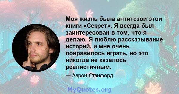 Моя жизнь была антитезой этой книги «Секрет». Я всегда был заинтересован в том, что я делаю. Я люблю рассказывание историй, и мне очень понравилось играть, но это никогда не казалось реалистичным.