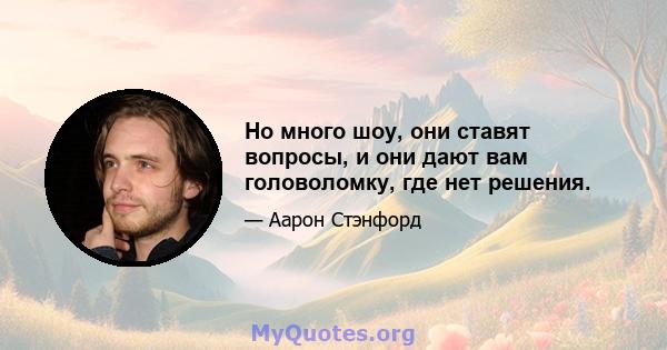 Но много шоу, они ставят вопросы, и они дают вам головоломку, где нет решения.