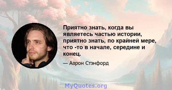 Приятно знать, когда вы являетесь частью истории, приятно знать, по крайней мере, что -то в начале, середине и конец.