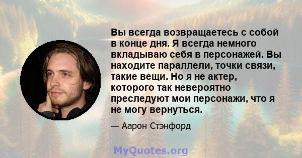 Вы всегда возвращаетесь с собой в конце дня. Я всегда немного вкладываю себя в персонажей. Вы находите параллели, точки связи, такие вещи. Но я не актер, которого так невероятно преследуют мои персонажи, что я не могу