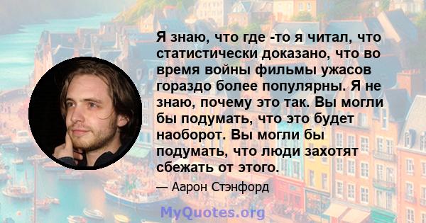 Я знаю, что где -то я читал, что статистически доказано, что во время войны фильмы ужасов гораздо более популярны. Я не знаю, почему это так. Вы могли бы подумать, что это будет наоборот. Вы могли бы подумать, что люди