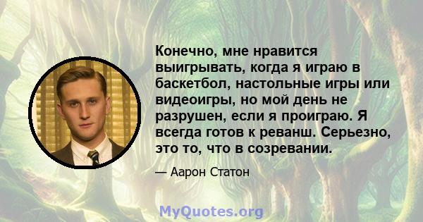 Конечно, мне нравится выигрывать, когда я играю в баскетбол, настольные игры или видеоигры, но мой день не разрушен, если я проиграю. Я всегда готов к реванш. Серьезно, это то, что в созревании.