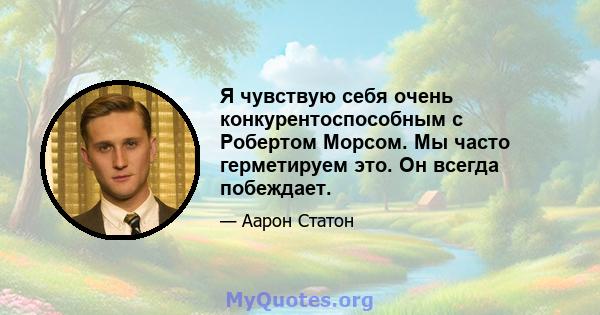 Я чувствую себя очень конкурентоспособным с Робертом Морсом. Мы часто герметируем это. Он всегда побеждает.