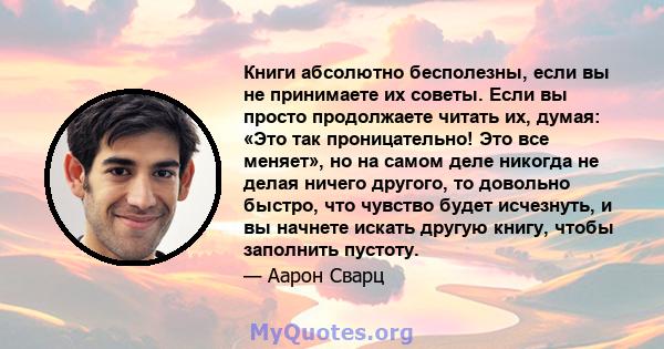 Книги абсолютно бесполезны, если вы не принимаете их советы. Если вы просто продолжаете читать их, думая: «Это так проницательно! Это все меняет», но на самом деле никогда не делая ничего другого, то довольно быстро,