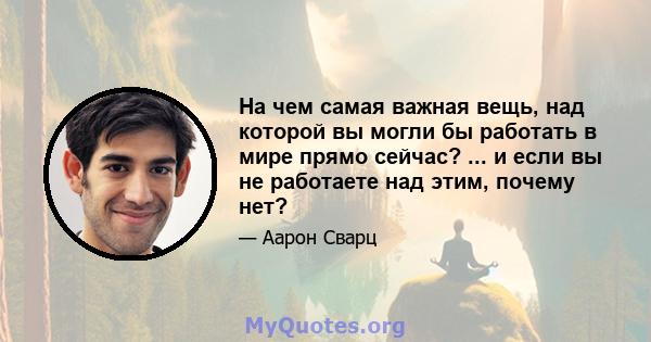 На чем самая важная вещь, над которой вы могли бы работать в мире прямо сейчас? ... и если вы не работаете над этим, почему нет?