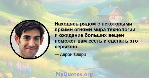 Находясь рядом с некоторыми яркими огнями мира технологий и ожидание больших вещей поможет вам сесть и сделать это серьезно.