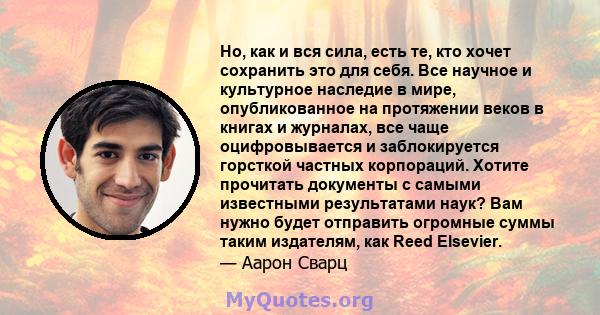 Но, как и вся сила, есть те, кто хочет сохранить это для себя. Все научное и культурное наследие в мире, опубликованное на протяжении веков в книгах и журналах, все чаще оцифровывается и заблокируется горсткой частных