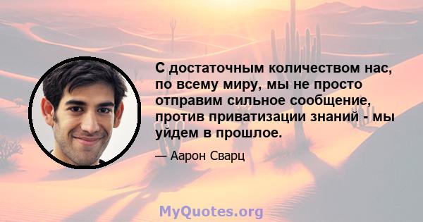 С достаточным количеством нас, по всему миру, мы не просто отправим сильное сообщение, против приватизации знаний - мы уйдем в прошлое.