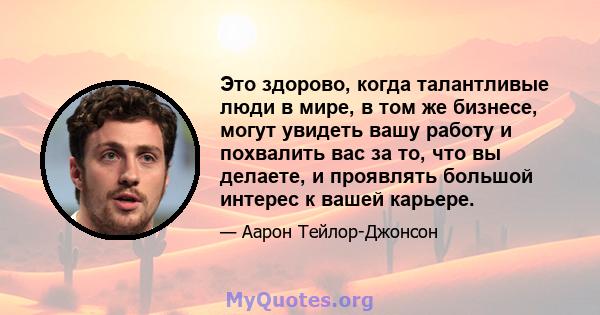 Это здорово, когда талантливые люди в мире, в том же бизнесе, могут увидеть вашу работу и похвалить вас за то, что вы делаете, и проявлять большой интерес к вашей карьере.