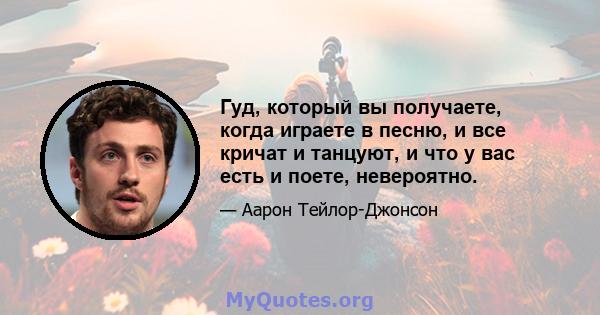 Гуд, который вы получаете, когда играете в песню, и все кричат ​​и танцуют, и что у вас есть и поете, невероятно.