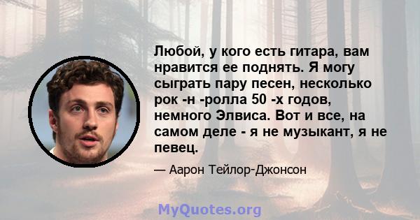 Любой, у кого есть гитара, вам нравится ее поднять. Я могу сыграть пару песен, несколько рок -н -ролла 50 -х годов, немного Элвиса. Вот и все, на самом деле - я не музыкант, я не певец.