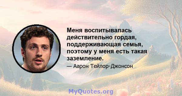 Меня воспитывалась действительно гордая, поддерживающая семья, поэтому у меня есть такая заземление.